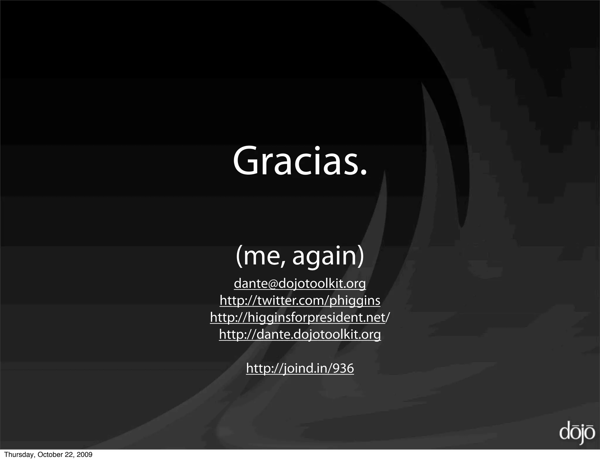 Gracias.

                                 (me, again)
                                 dante@dojotoolkit.org
                              http://twitter.com/phiggins
                             http://higginsforpresident.net/
                              http://dante.dojotoolkit.org

                                   http://joind.in/936




Thursday, October 22, 2009
 