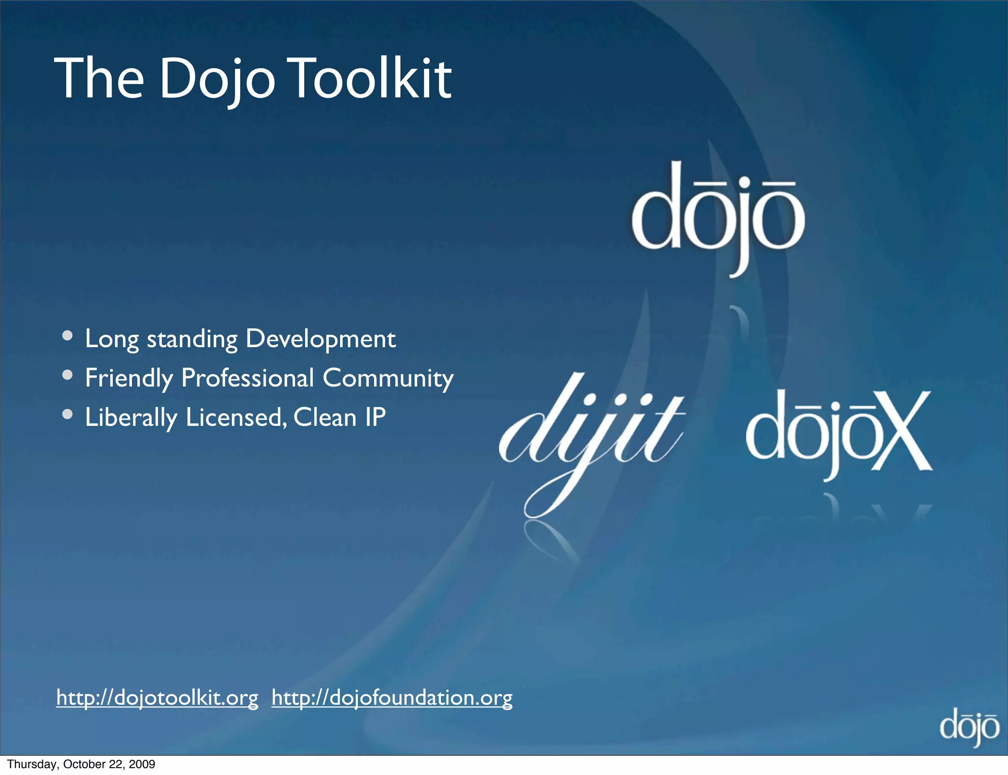 The Dojo Toolkit



         • Long standing Development
         • Friendly Professional Community
         • Liberally Licensed, Clean IP




        http://dojotoolkit.org http://dojofoundation.org

Thursday, October 22, 2009
 