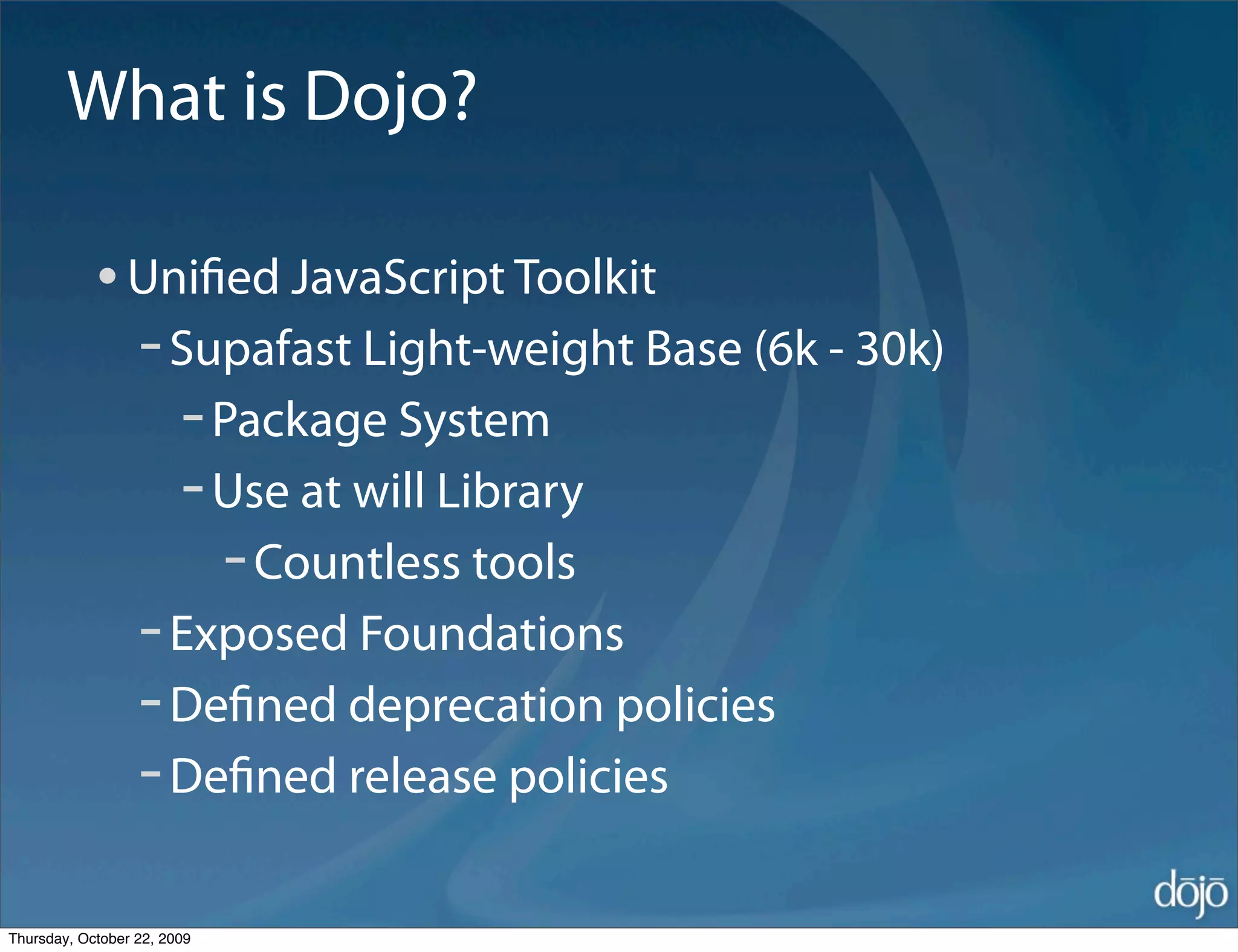What is Dojo?

            • Uniﬁed JavaScript Toolkit
              - Supafast Light-weight Base (6k - 30k)
                - Package System
                - Use at will Library
                  - Countless tools
              - Exposed Foundations
              - Deﬁned deprecation policies
              - Deﬁned release policies
Thursday, October 22, 2009
 