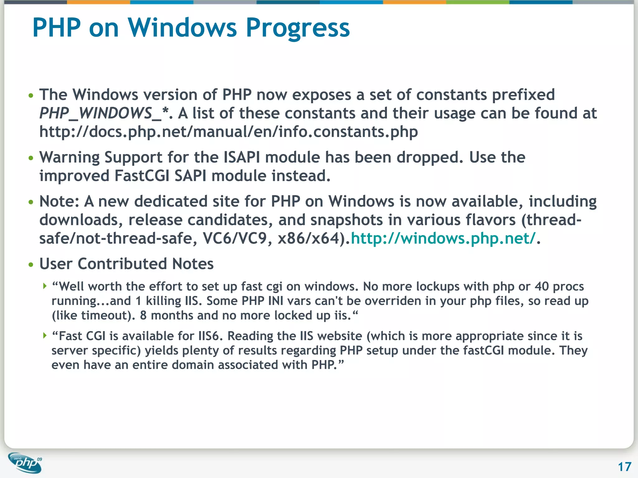 PHP on Windows Progress The Windows version of PHP now exposes a set of constants prefixed PHP_WINDOWS_* . A list of these constants and their usage can be found at http://docs.php.net/manual/en/info.constants.php Warning Support for the ISAPI module has been dropped. Use the improved FastCGI SAPI module instead. Note: A new dedicated site for PHP on Windows is now available, including downloads, release candidates, and snapshots in various flavors (thread-safe/not-thread-safe, VC6/VC9, x86/x64). http://windows.php.net/ . User Contributed Notes “ Well worth the effort to set up fast cgi on windows. No more lockups with php or 40 procs running...and 1 killing IIS. Some PHP INI vars can't be overriden in your php files, so read up (like timeout). 8 months and no more locked up iis.“ “ Fast CGI is available for IIS6. Reading the IIS website (which is more appropriate since it is server specific) yields plenty of results regarding PHP setup under the fastCGI module. They even have an entire domain associated with PHP.” 