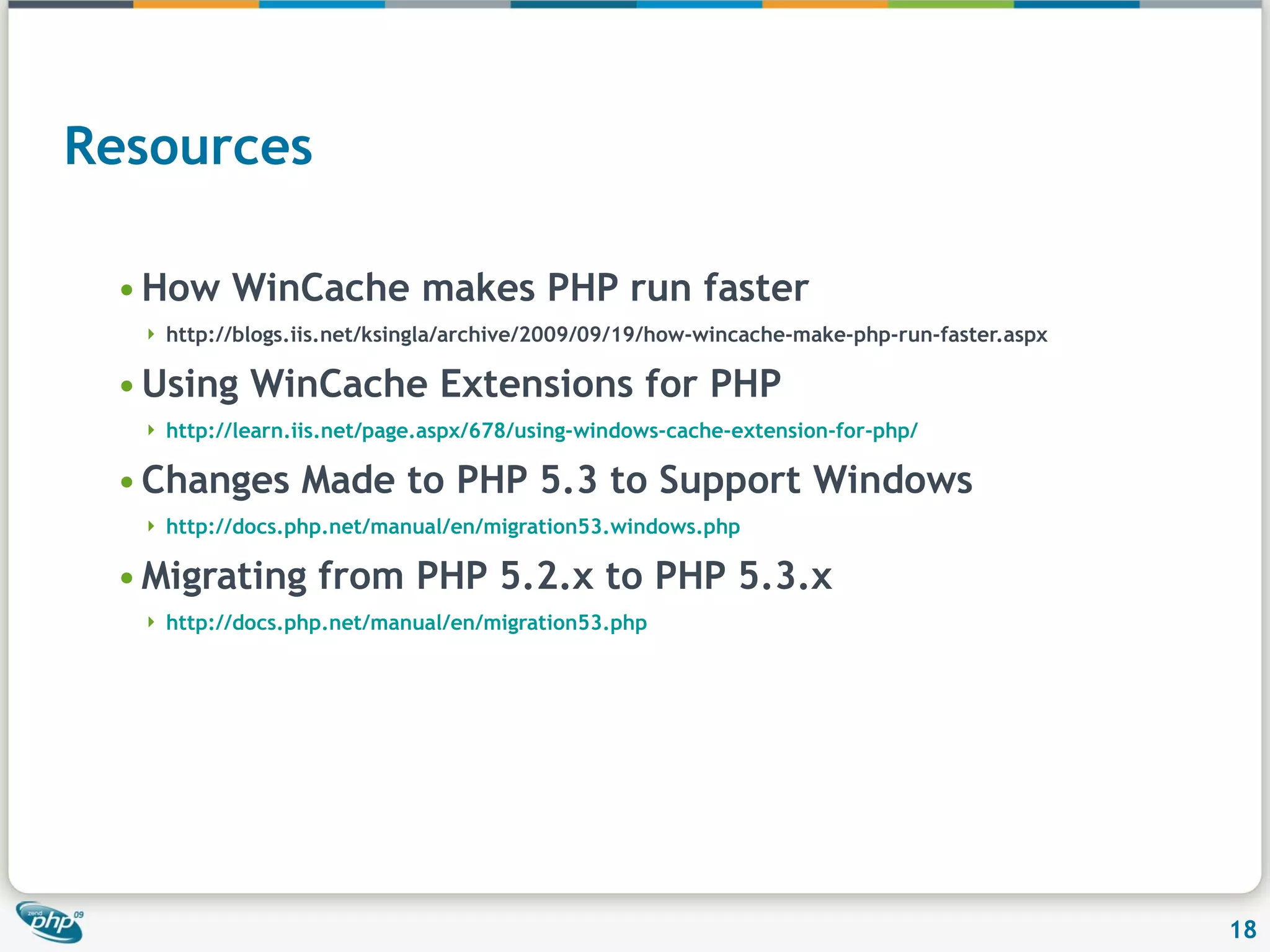 Resources How WinCache makes PHP run faster http://blogs.iis.net/ksingla/archive/2009/09/19/how-wincache-make-php-run-faster.aspx Using WinCache Extensions for PHP http://learn.iis.net/page.aspx/678/using-windows-cache-extension-for-php/ Changes Made to PHP 5.3 to Support Windows http://docs.php.net/manual/en/migration53.windows.php Migrating from PHP 5.2.x to PHP 5.3.x http://docs.php.net/manual/en/migration53.php 