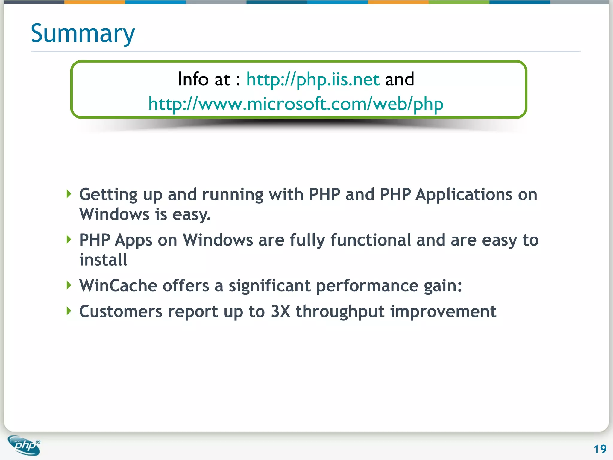 Summary Getting up and running with PHP and PHP Applications on Windows is easy. PHP Apps on Windows are fully functional and are easy to install WinCache offers a significant performance gain: Customers report up to 3X throughput improvement Info at : http://php.iis.net and http://www.microsoft.com/web/php 