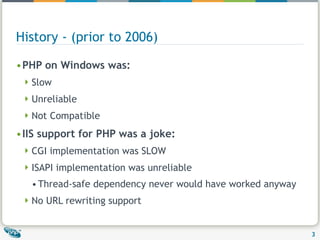 History - (prior to 2006) PHP on Windows was:  Slow Unreliable Not Compatible IIS support for PHP was a joke: CGI implementation was SLOW ISAPI implementation was unreliable Thread-safe dependency never would have worked anyway  No URL rewriting support 