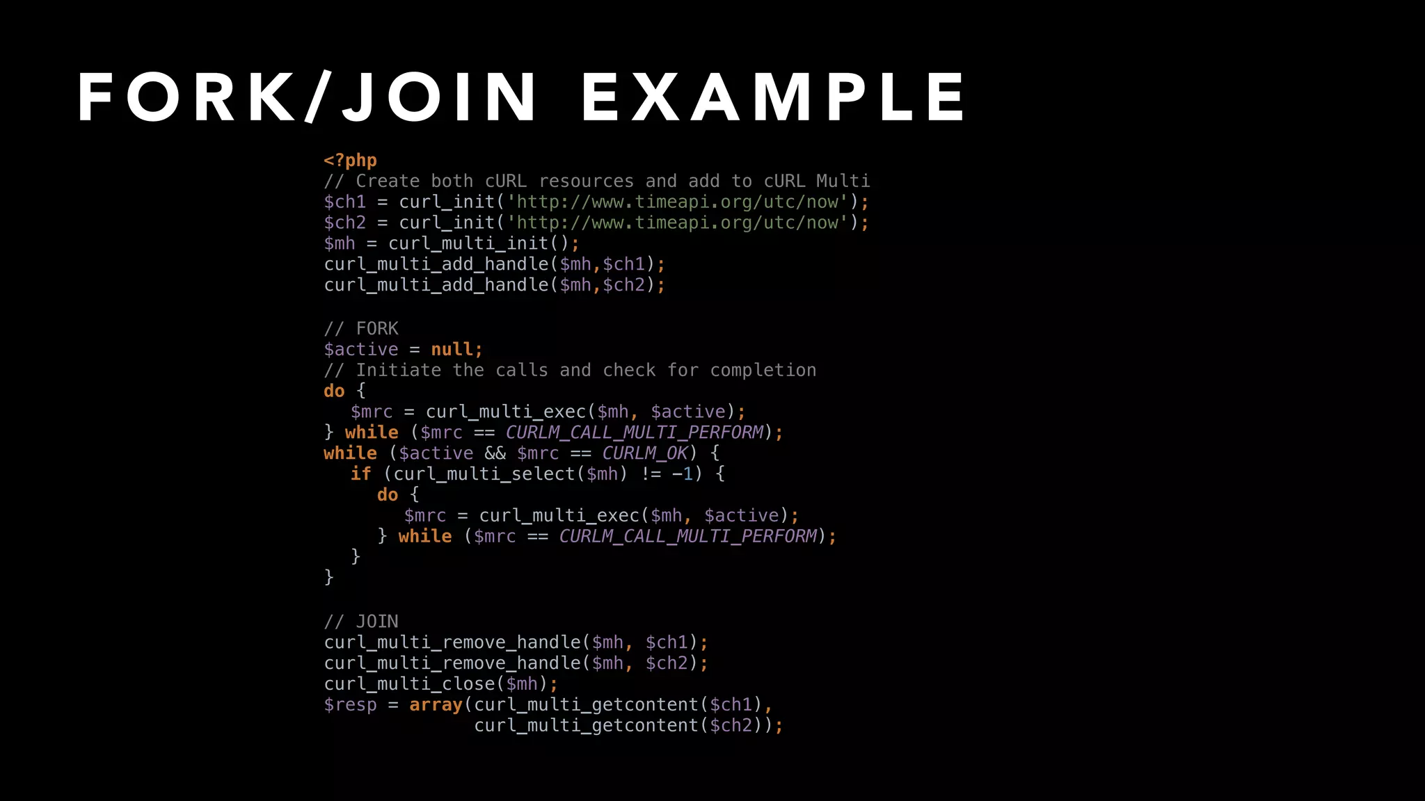 F O R K / J O I N E X A M P L E
// JOIN 
curl_multi_remove_handle($mh, $ch1); 
curl_multi_remove_handle($mh, $ch2); 
curl_multi_close($mh); 
$resp = array(curl_multi_getcontent($ch1),
curl_multi_getcontent($ch2));
// FORK 
$active = null; 
// Initiate the calls and check for completion 
do { 
$mrc = curl_multi_exec($mh, $active); 
} while ($mrc == CURLM_CALL_MULTI_PERFORM); 
while ($active && $mrc == CURLM_OK) { 
if (curl_multi_select($mh) != -1) { 
do { 
$mrc = curl_multi_exec($mh, $active); 
} while ($mrc == CURLM_CALL_MULTI_PERFORM); 
} 
}
<?php 
// Create both cURL resources and add to cURL Multi 
$ch1 = curl_init('http://www.timeapi.org/utc/now'); 
$ch2 = curl_init('http://www.timeapi.org/utc/now'); 
$mh = curl_multi_init(); 
curl_multi_add_handle($mh,$ch1); 
curl_multi_add_handle($mh,$ch2);
 