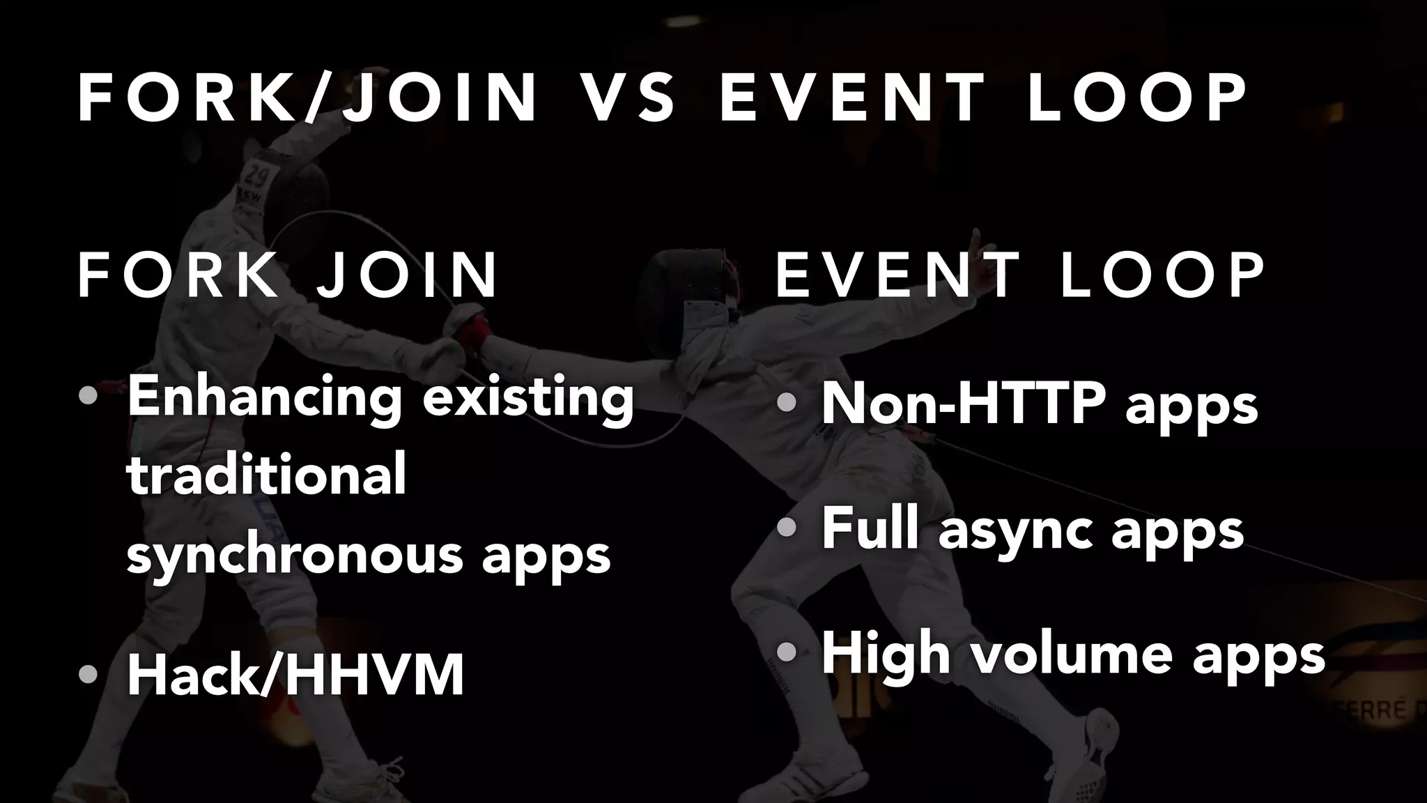 F O R K / J O I N V S E V E N T L O O P
• Enhancing existing
traditional
synchronous apps
• Hack/HHVM
• Non-HTTP apps
• Full async apps
• High volume apps
F O R K J O I N E V E N T L O O P
 