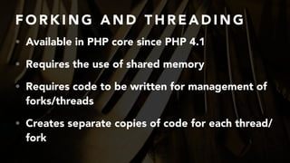 F O R K I N G A N D T H R E A D I N G
• Available in PHP core since PHP 4.1
• Requires the use of shared memory
• Requires code to be written for management of
forks/threads
• Creates separate copies of code for each thread/
fork
 