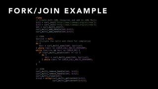 F O R K / J O I N E X A M P L E
// JOIN 
curl_multi_remove_handle($mh, $ch1); 
curl_multi_remove_handle($mh, $ch2); 
curl_multi_close($mh); 
$resp = array(curl_multi_getcontent($ch1),
curl_multi_getcontent($ch2));
// FORK 
$active = null; 
// Initiate the calls and check for completion 
do { 
$mrc = curl_multi_exec($mh, $active); 
} while ($mrc == CURLM_CALL_MULTI_PERFORM); 
while ($active && $mrc == CURLM_OK) { 
if (curl_multi_select($mh) != -1) { 
do { 
$mrc = curl_multi_exec($mh, $active); 
} while ($mrc == CURLM_CALL_MULTI_PERFORM); 
} 
}
<?php 
// Create both cURL resources and add to cURL Multi 
$ch1 = curl_init('http://www.timeapi.org/utc/now'); 
$ch2 = curl_init('http://www.timeapi.org/utc/now'); 
$mh = curl_multi_init(); 
curl_multi_add_handle($mh,$ch1); 
curl_multi_add_handle($mh,$ch2);
 