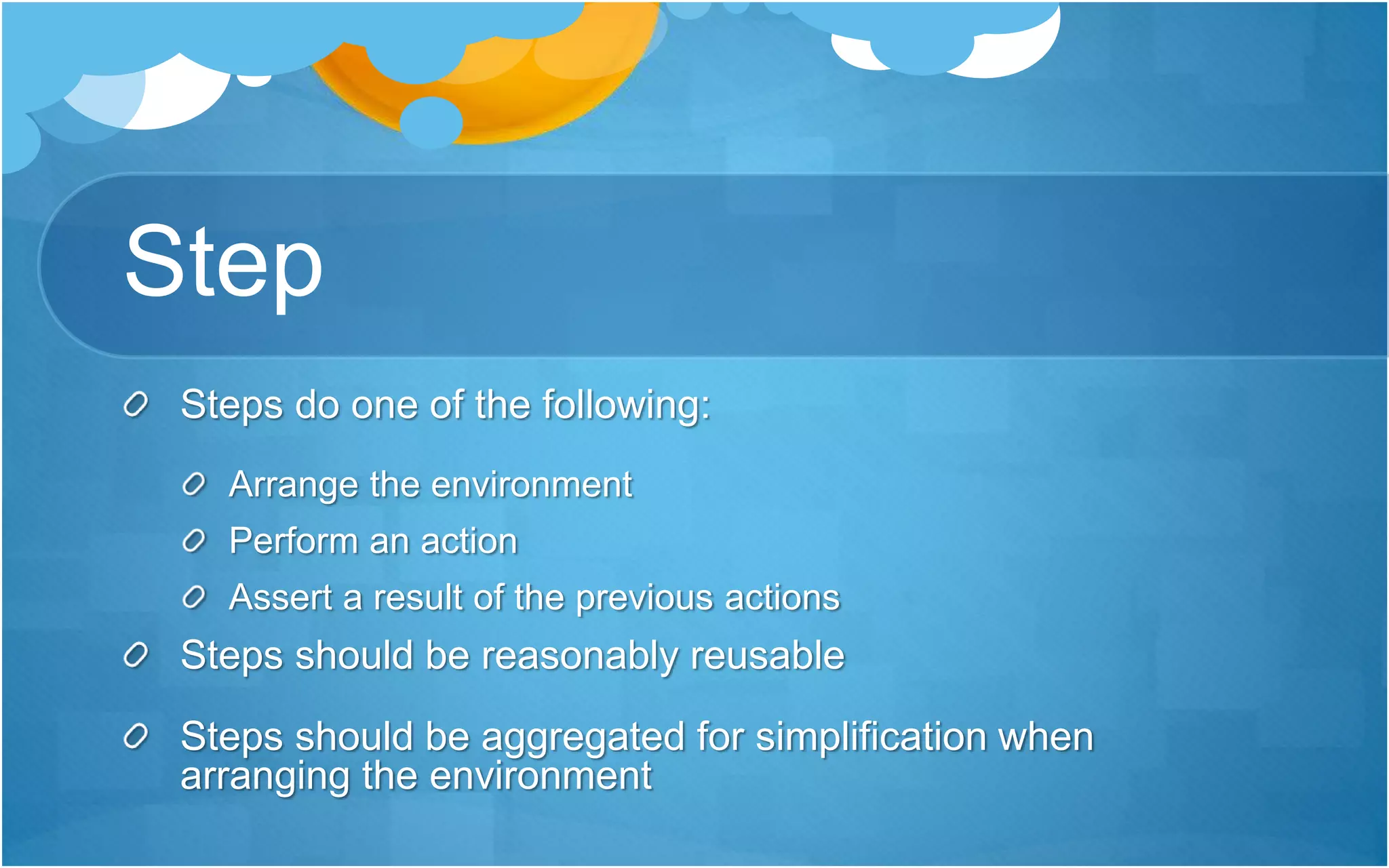 Step
Steps do one of the following:
Arrange the environment
Perform an action
Assert a result of the previous actions
Steps should be reasonably reusable
Steps should be aggregated for simplification when
arranging the environment
 