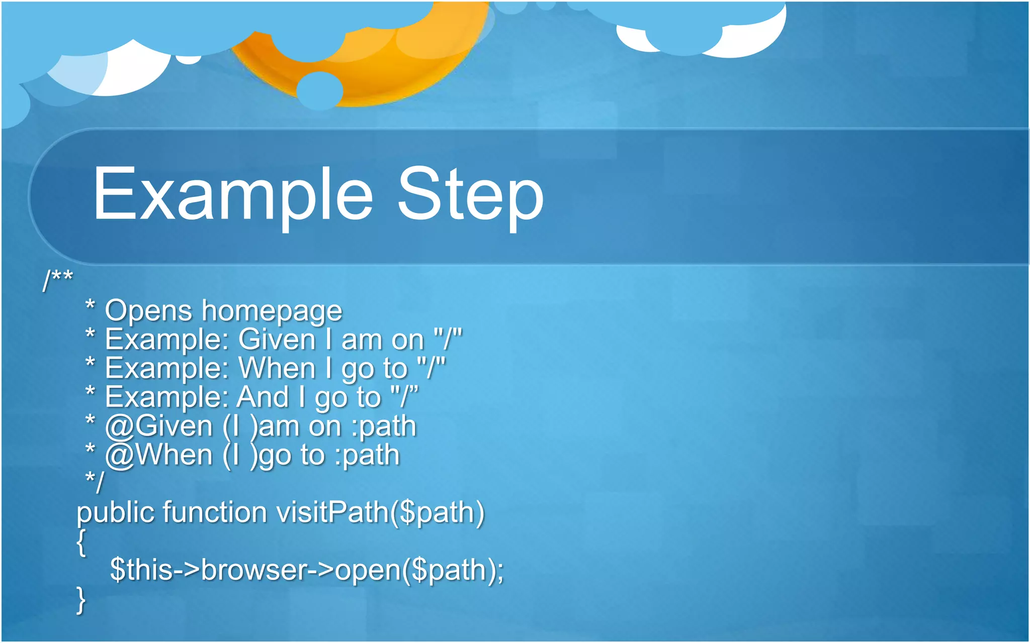 Example Step
/**
* Opens homepage
* Example: Given I am on "/"
* Example: When I go to "/"
* Example: And I go to "/”
* @Given (I )am on :path
* @When (I )go to :path
*/
public function visitPath($path)
{
$this->browser->open($path);
}
 