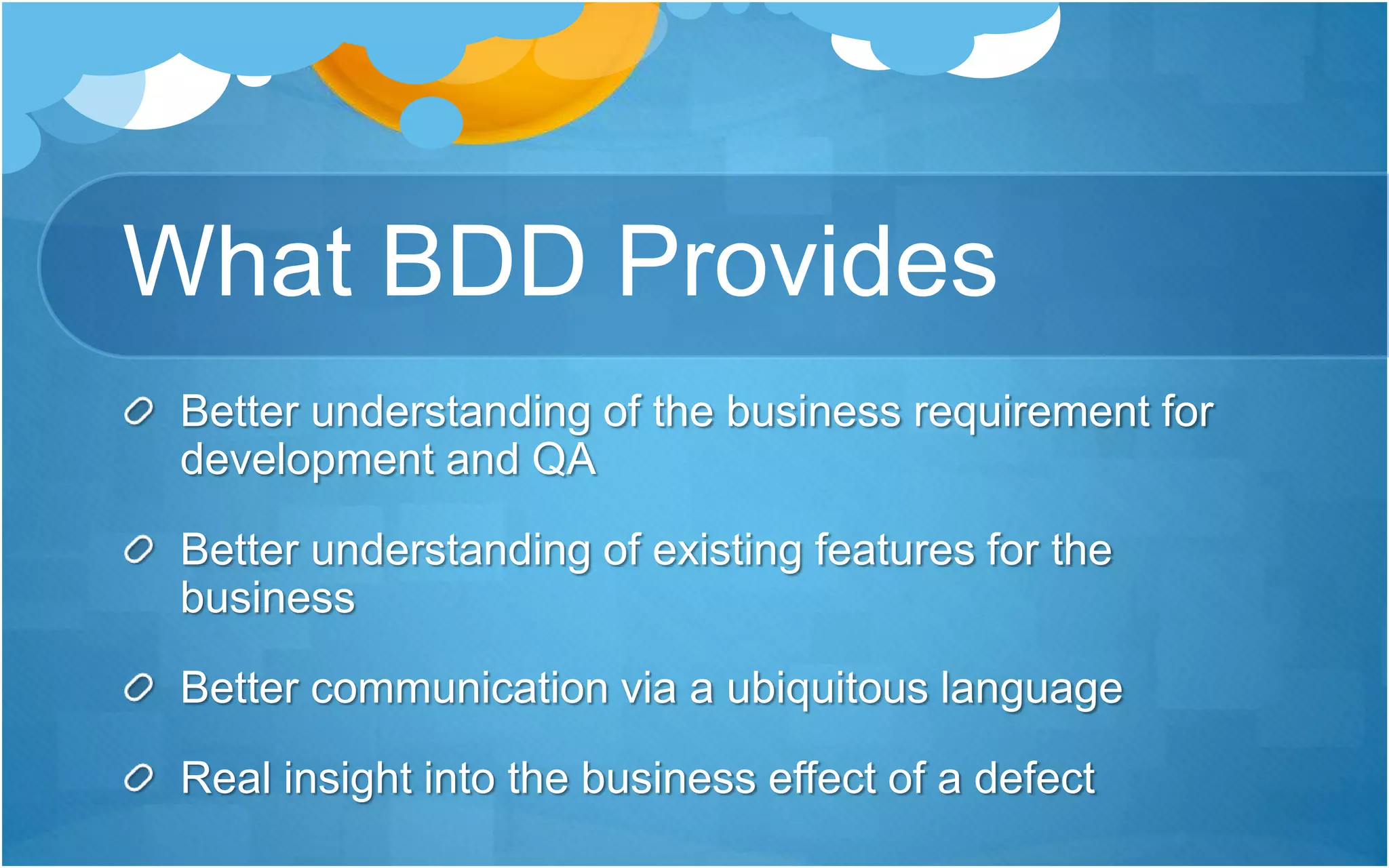 What BDD Provides
Better understanding of the business requirement for
development and QA
Better understanding of existing features for the
business
Better communication via a ubiquitous language
Real insight into the business effect of a defect
 