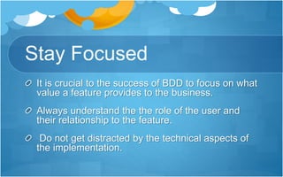 Stay Focused
It is crucial to the success of BDD to focus on what
value a feature provides to the business.
Always understand the the role of the user and
their relationship to the feature.
Do not get distracted by the technical aspects of
the implementation.
 