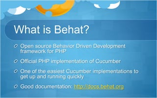 What is Behat?
Open source Behavior Driven Development
framework for PHP
Official PHP implementation of Cucumber
One of the easiest Cucumber implementations to
get up and running quickly
Good documentation: http://docs.behat.org
 