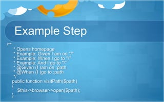 Example Step
/**
* Opens homepage
* Example: Given I am on "/"
* Example: When I go to "/"
* Example: And I go to "/”
* @Given (I )am on :path
* @When (I )go to :path
*/
public function visitPath($path)
{
$this->browser->open($path);
}
 