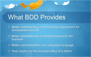 What BDD Provides
Better understanding of the business requirement for
development and QA
Better understanding of existing features for the
business
Better communication via a ubiquitous language
Real insight into the business effect of a defect
 