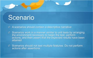 Scenario
A scenarios should contain a descriptive narrative
Scenarios work in a manner similar to unit tests by arranging
the environment necessary to begin the test, perform
actions, and then assert that the expected results have been
attained
Scenarios should not test multiple features. Do not perform
actions after assertions.
 