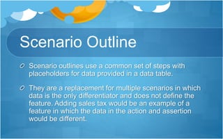 Scenario Outline
Scenario outlines use a common set of steps with
placeholders for data provided in a data table.
They are a replacement for multiple scenarios in which
data is the only differentiator and does not define the
feature. Adding sales tax would be an example of a
feature in which the data in the action and assertion
would be different.
 