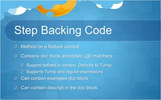 Step Backing Code
Method on a feature context
Contains doc block annotated (@) matchers
Support defined in context. Defaults to Turnip
Supports Turnip and regular expressions
Can contain examples doc block
Can contain descript in the doc block
 