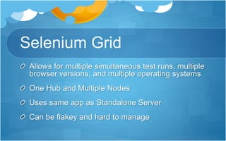 Selenium Grid
Allows for multiple simultaneous test runs, multiple
browser versions, and multiple operating systems
One Hub and Multiple Nodes
Uses same app as Standalone Server
Can be flakey and hard to manage
 