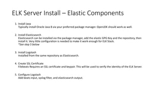 ELK Server Install – Elastic Components
1. Install Java
Typically install Oracle Java 8 via your preferred package manager. OpenJDK should work as well.
2. Install Elasticsearch
Elasticsearch can be installed via the package manager, add the elastic GPG Key and the repository, then
install it. Very little configuration is needed to make it work enough for ELK Stack.
*See step 5 below
3. Install Logstash
Installed from the same repository as Elasticsearch.
4. Create SSL Certificate
Filebeats Requires an SSL certificate and keypair. This will be used to verify the identity of the ELK Server.
5. Configure Logstash
Add beats input, syslog filter, and elasticsearch output.
 