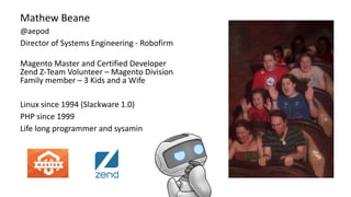 Mathew Beane
@aepod
Director of Systems Engineering - Robofirm
Magento Master and Certified Developer
Zend Z-Team Volunteer – Magento Division
Family member – 3 Kids and a Wife
Linux since 1994 (Slackware 1.0)
PHP since 1999
Life long programmer and sysamin
 