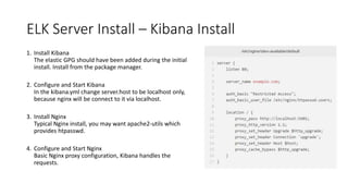 ELK Server Install – Kibana Install
1. Install Kibana
The elastic GPG should have been added during the initial
install. Install from the package manager.
2. Configure and Start Kibana
In the kibana.yml change server.host to be localhost only,
because nginx will be connect to it via localhost.
3. Install Nginx
Typical Nginx install, you may want apache2-utils which
provides htpasswd.
4. Configure and Start Nginx
Basic Nginx proxy configuration, Kibana handles the
requests.
 