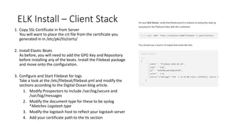 ELK Install – Client Stack
1. Copy SSL Certificate in from Server
You will want to place the crt file from the certificate you
generated in in /etc/pki/tls/certs/
2. Install Elastic Beats
As before, you will need to add the GPG Key and Repository
before installing any of the beats. Install the Filebeat package
and move onto the configuration.
3. Configure and Start Filebeat for logs
Take a look at the /etc/filebeat/filebeat.yml and modify the
sections according to the Digital Ocean blog article.
1. Modify Prospectors to include /var/log/secure and
/var/log/messages
2. Modify the document type for these to be syslog
*Matches Logstash type
3. Modify the logstash host to reflect your logstash server
4. Add your certificate path to the tls section
 