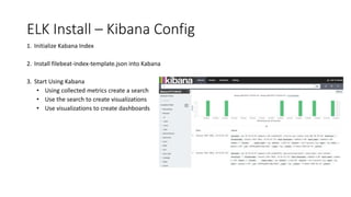ELK Install – Kibana Config
1. Initialize Kabana Index
2. Install filebeat-index-template.json into Kabana
3. Start Using Kabana
• Using collected metrics create a search
• Use the search to create visualizations
• Use visualizations to create dashboards
 