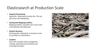 Elasticsearch at Production Scale
• Capacity Provisioning:
Log bursts, Elasticsearch catches fire. This can
also cause cost stampeding.
• Dealing with Mapping Conflicts:
Mapping conflicts, and other sync issues need
to be detected and addressed.
• Disaster Recovery:
Archiving data, allowing for a recovery in case
of a disaster or critical failure.
• Curation:
Even more complex index management,
creating, optimizing and sometimes just
removing old indices.
 