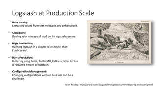 Logstash at Production Scale
• Data parsing:
Extracting values from text messages and enhancing it.
• Scalability:
Dealing with increase of load on the logstash servers.
• High Availability:
Running logstash in a cluster is less trivial than
Elasticsearch.
• Burst Protection:
Buffering using Redis, RabbitMQ, Kafka or other broker
is required in front of logstash.
• Configuration Management:
Changing configurations without data loss can be a
challenge.
More Reading: https://www.elastic.co/guide/en/logstash/current/deploying-and-scaling.html
 