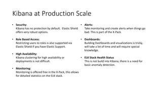 Kibana at Production Scale
• Security:
Kibana has no protection by default. Elastic Shield
offers very robust options.
• Role Based Access:
Restricting users to roles is also supported via
Elastic Shield if you have Elastic Support.
• High Availability:
Kibana clustering for high availability or
deployments is not difficult.
• Monitoring:
Monitoring is offered free in the X-Pack, this allows
for detailed statistics on the ELK stack.
• Alerts:
Take monitoring and create alerts when things go
bad. This is part of the X-Pack.
• Dashboards:
Building Dashboards and visualizations is tricky,
will take a lot of time and will require special
knowledge.
• ELK Stack Health Status
This is not build into Kibana, there is a need for
basic anomaly detection.
 