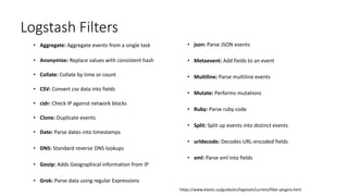 Logstash Filters
• Aggregate: Aggregate events from a single task
• Anonymize: Replace values with consistent hash
• Collate: Collate by time or count
• CSV: Convert csv data into fields
• cidr: Check IP against network blocks
• Clone: Duplicate events
• Date: Parse dates into timestamps
• DNS: Standard reverse DNS lookups
• Geoip: Adds Geographical information from IP
• Grok: Parse data using regular Expressions
• json: Parse JSON events
• Metaevent: Add fields to an event
• Multiline: Parse multiline events
• Mutate: Performs mutations
• Ruby: Parse ruby code
• Split: Split up events into distinct events
• urldecode: Decodes URL-encoded fields
• xml: Parse xml into fields
https://www.elastic.co/guide/en/logstash/current/filter-plugins.html
 