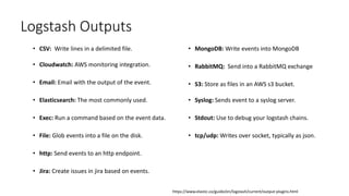 • CSV: Write lines in a delimited file.
• Cloudwatch: AWS monitoring integration.
• Email: Email with the output of the event.
• Elasticsearch: The most commonly used.
• Exec: Run a command based on the event data.
• File: Glob events into a file on the disk.
• http: Send events to an http endpoint.
• Jira: Create issues in jira based on events.
• MongoDB: Write events into MongoDB
• RabbitMQ: Send into a RabbitMQ exchange
• S3: Store as files in an AWS s3 bucket.
• Syslog: Sends event to a syslog server.
• Stdout: Use to debug your logstash chains.
• tcp/udp: Writes over socket, typically as json.
Logstash Outputs
https://www.elastic.co/guide/en/logstash/current/output-plugins.html
 
