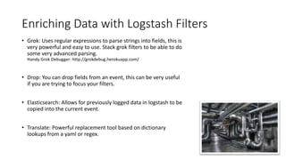 Enriching Data with Logstash Filters
• Grok: Uses regular expressions to parse strings into fields, this is
very powerful and easy to use. Stack grok filters to be able to do
some very advanced parsing.
Handy Grok Debugger: http://grokdebug.herokuapp.com/
• Drop: You can drop fields from an event, this can be very useful
if you are trying to focus your filters.
• Elasticsearch: Allows for previously logged data in logstash to be
copied into the current event.
• Translate: Powerful replacement tool based on dictionary
lookups from a yaml or regex.
 