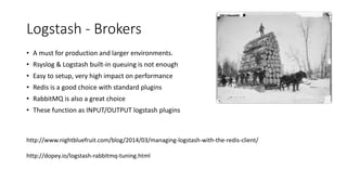 Logstash - Brokers
• A must for production and larger environments.
• Rsyslog & Logstash built-in queuing is not enough
• Easy to setup, very high impact on performance
• Redis is a good choice with standard plugins
• RabbitMQ is also a great choice
• These function as INPUT/OUTPUT logstash plugins
http://www.nightbluefruit.com/blog/2014/03/managing-logstash-with-the-redis-client/
http://dopey.io/logstash-rabbitmq-tuning.html
 