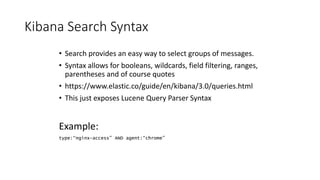 Kibana Search Syntax
• Search provides an easy way to select groups of messages.
• Syntax allows for booleans, wildcards, field filtering, ranges,
parentheses and of course quotes
• https://www.elastic.co/guide/en/kibana/3.0/queries.html
• This just exposes Lucene Query Parser Syntax
Example:
type:“nginx-access” AND agent:“chrome”
 
