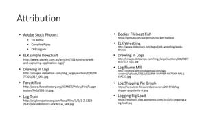 Attribution
• Adobe Stock Photos:
• Elk Battle
• Complex Pipes
• Old Logjam
• ELK simple flowchart
http://www.sixtree.com.au/articles/2014/intro-to-elk-
and-capturing-application-logs/
• Drawing in Logs
http://images.delcampe.com/img_large/auction/000/08
7/301/317_001.jpg
• Forest Fire
http://www.foresthistory.org/ASPNET/Policy/Fire/Suppr
ession/FHS5536_th.jpg
• Log Train
http://explorepahistory.com/kora/files/1/2/1-2-1323-
25-ExplorePAHistory-a0k9s1-a_349.jpg
• Docker Filebeat Fish
https://github.com/bargenson/docker-filebeat
• ELK Wrestling
http://www.slideshare.net/tegud/elk-wrestling-leeds-
devops
• Drawing in Logs
http://images.delcampe.com/img_large/auction/000/087/
301/317_001.jpg
• Log Flume Mill
http://historical.fresnobeehive.com/wp-
content/uploads/2012/02/JRW-SHAVER-HISTORY-MILL-
STACKS.jpg
• Log Shipping Pie Graph
https://sematext.files.wordpress.com/2014/10/log-
shipper-popularity-st.png
• Logging Big Load
https://michpics.files.wordpress.com/2010/07/logging-a-
big-load.jpg
 