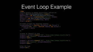 Event Loop Example
<?php 
# Build objects to handle asynchronous interaction 
$loop = ReactEventLoopFactory::create(); 
$dnsFactory = new ReactDnsResolverFactory(); 
$dns = $dnsFactory->createCached('8.8.8.8', $loop); 
$factory = new ReactHttpClientFactory(); 
$client = $factory->create($loop, $dns); 
$resp = array();
# Create callback for handling response 
$responseHandler = function ($response) use ($resp) { 
$response->on( 'data', function ($data) use ($resp) { 
$resp[] = $data; 
}); 
};
# Queue up requests to send 
$request = $client->request('GET', 'http://www.timeapi.org/utc/now'); 
$request->on('response', $responseHandler); 
$request->end(); 
 
$request = $client->request('GET', 'http://www.timeapi.org/utc/now'); 
$request->on('response', $responseHandler); 
$request->end(); 
 
# Run the loop 
$loop->run();
 