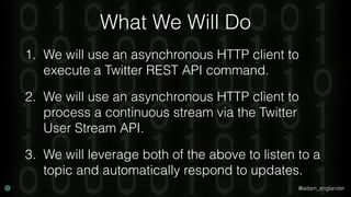 @adam_englander
What We Will Do
1. We will use an asynchronous HTTP client to
execute a Twitter REST API command.
2. We will use an asynchronous HTTP client to
process a continuous stream via the Twitter
User Stream API.
3. We will leverage both of the above to listen to a
topic and automatically respond to updates.
 