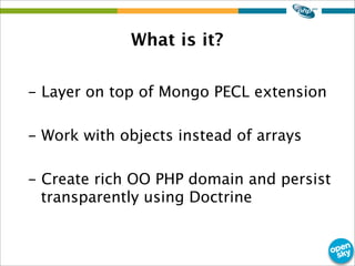 What is it?
- Layer on top of Mongo PECL extension
- Work with objects instead of arrays
- Create rich OO PHP domain and persist
transparently using Doctrine
 