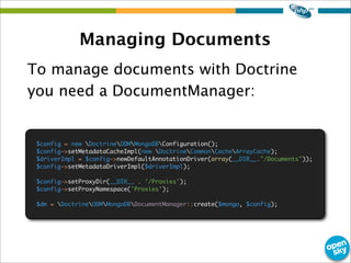 Managing Documents
To manage documents with Doctrine
you need a DocumentManager:
$config = new DoctrineODMMongoDBConfiguration();
$config->setMetadataCacheImpl(new DoctrineCommonCacheArrayCache);
$driverImpl = $config->newDefaultAnnotationDriver(array(__DIR__."/Documents"));
$config->setMetadataDriverImpl($driverImpl);
$config->setProxyDir(__DIR__ . '/Proxies');
$config->setProxyNamespace('Proxies');
$dm = DoctrineODMMongoDBDocumentManager::create($mongo, $config);
 