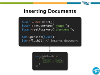 Inserting Documents
$user = new User();
$user->setUsername('jwage');
$user->setPassword('changeme');
$dm->persist($user);
$dm->flush(); // inserts document
$users->batchInsert(array(
array(
'username' => 'jwage',
'password' => 'changeme'
)
));
 