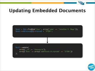 Updating Embedded Documents
$user = $dm->findOne('User', array('name' => 'Jonathan H. Wage'));
$user->addresses[0]->zipcode = '37205';
$coll->update(
array('_id' => 'theuserid'),
array('$set' => array('addresses.0.zipcode' => '37209'))
);
 