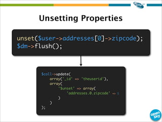 Unsetting Properties
unset($user->addresses[0]->zipcode);
$dm->flush();
$coll->update(
array('_id' => 'theuserid'),
array(
'$unset' => array(
'addresses.0.zipcode' => 1
)
)
);
 