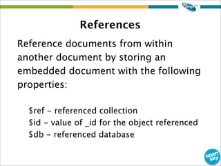 References
Reference documents from within
another document by storing an
embedded document with the following
properties:
$ref - referenced collection
$id - value of _id for the object referenced
$db - referenced database
 