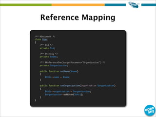 Reference Mapping
/** @Document */
class User
{
/** @Id */
private $id;
/** @String */
private $name;
/** @ReferenceOne(targetDocument="Organization") */
private $organization;
public function setName($name)
{
$this->name = $name;
}
public function setOrganization(Organization $organization)
{
$this->organization = $organization;
$organization->addUser($this);
}
}
 