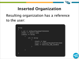 Inserted Organization
Resulting organization has a reference
to the user:
Array
(
[_id] => 4c86acd78ead0e8759000000
[name] => Sensio Labs
[users] => Array
(
[0] => Array
(
[$ref] => User
[$id] => 4c86acd78ead0e8759010000
[$db] => doctrine_odm_sandbox
)
)
)
 