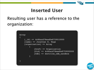 Inserted User
Resulting user has a reference to the
organization:
Array
(
[_id] => 4c86acd78ead0e8759010000
[name] => Jonathan H. Wage
[organization] => Array
(
[$ref] => Organization
[$id] => 4c86acd78ead0e8759000000
[$db] => doctrine_odm_sandbox
)
)
 