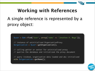 Working with References
A single reference is represented by a
proxy object:
$user = $dm->find('User', array('name' => 'Jonathan H. Wage'));
// instance of uninitialized OrganizationProxy
$organization = $user->getOrganization();
// calling getter or setter for uninitialized proxy
// queries the database and initialized the proxy document
// query invoked, organization data loaded and doc initialized
echo $organization->getName();
 