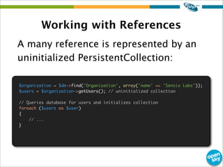 Working with References
A many reference is represented by an
uninitialized PersistentCollection:
$organization = $dm->find('Organization', array('name' => 'Sensio Labs'));
$users = $organization->getUsers(); // uninitialized collection
// Queries database for users and initializes collection
foreach ($users as $user)
{
// ...
}
 