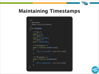 Maintaining Timestamps
/**
* @Document
* @HasLifecycleCallbacks
*/
class BlogPost
{
/** @Id */
public $id;
/** @Date */
public $createdAt;
/** @Date */
public $updatedAt;
/** @PreUpdate */
public function prePersist()
{
$this->createdAt = new DateTime();
}
/** @PreUpdate */
public function preUpdate()
{
$this->updatedAt = new DateTime();
}
}
 